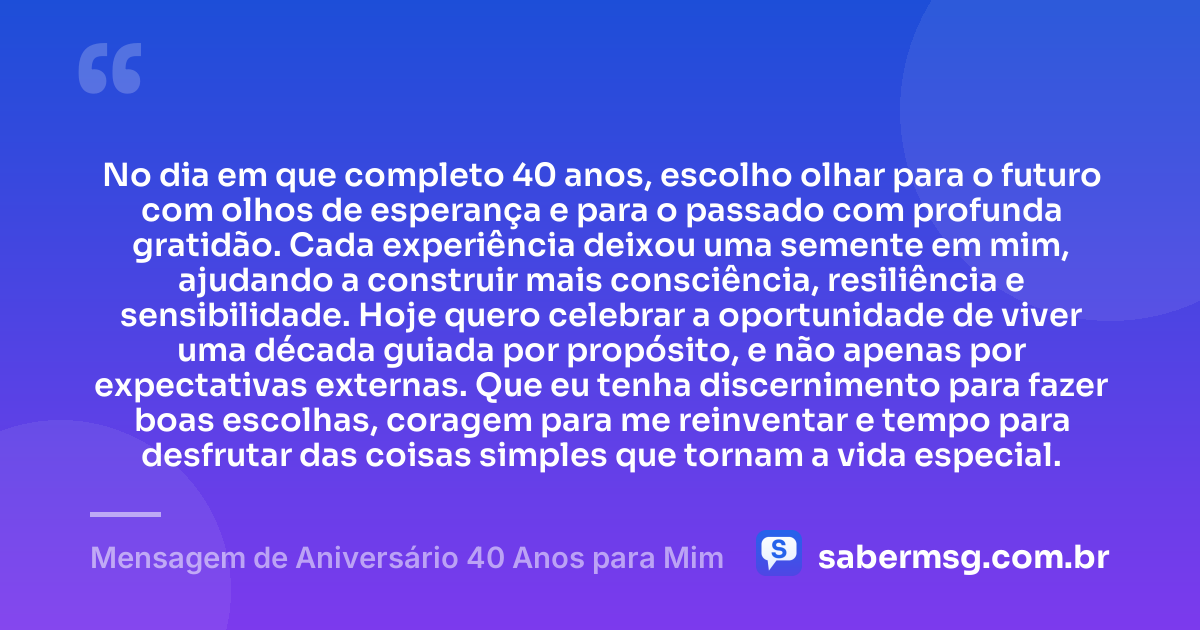 No dia em que completo 40 anos, escolho olhar para o futuro com olhos de esperança e para o passado com profunda gratidão. Cada experiência deixou uma semente em mim, ajudando a construir mais consciência, resiliência e sensibilidade. Hoje quero celebrar a oportunidade de viver uma década guiada por propósito, e não apenas por expectativas externas. Que eu tenha discernimento para fazer boas escolhas, coragem para me reinventar e tempo para desfrutar das coisas simples que tornam a vida especial. — Mensagem de Aniversário 40 Anos para Mim