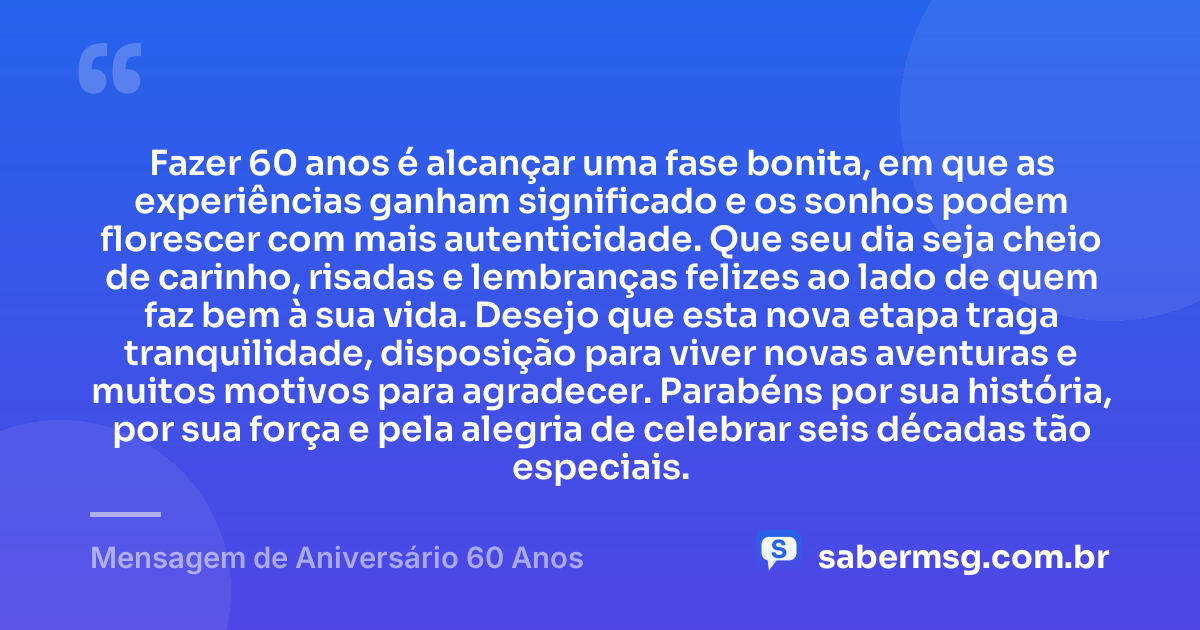 Fazer 60 anos é alcançar uma fase bonita, em que as experiências ganham significado e os sonhos podem florescer com mais autenticidade. Que seu dia seja cheio de carinho, risadas e lembranças felizes ao lado de quem faz bem à sua vida. Desejo que esta nova etapa traga tranquilidade, disposição para viver novas aventuras e muitos motivos para agradecer. Parabéns por sua história, por sua força e pela alegria de celebrar seis décadas tão especiais. — Mensagem de Aniversário 60 Anos