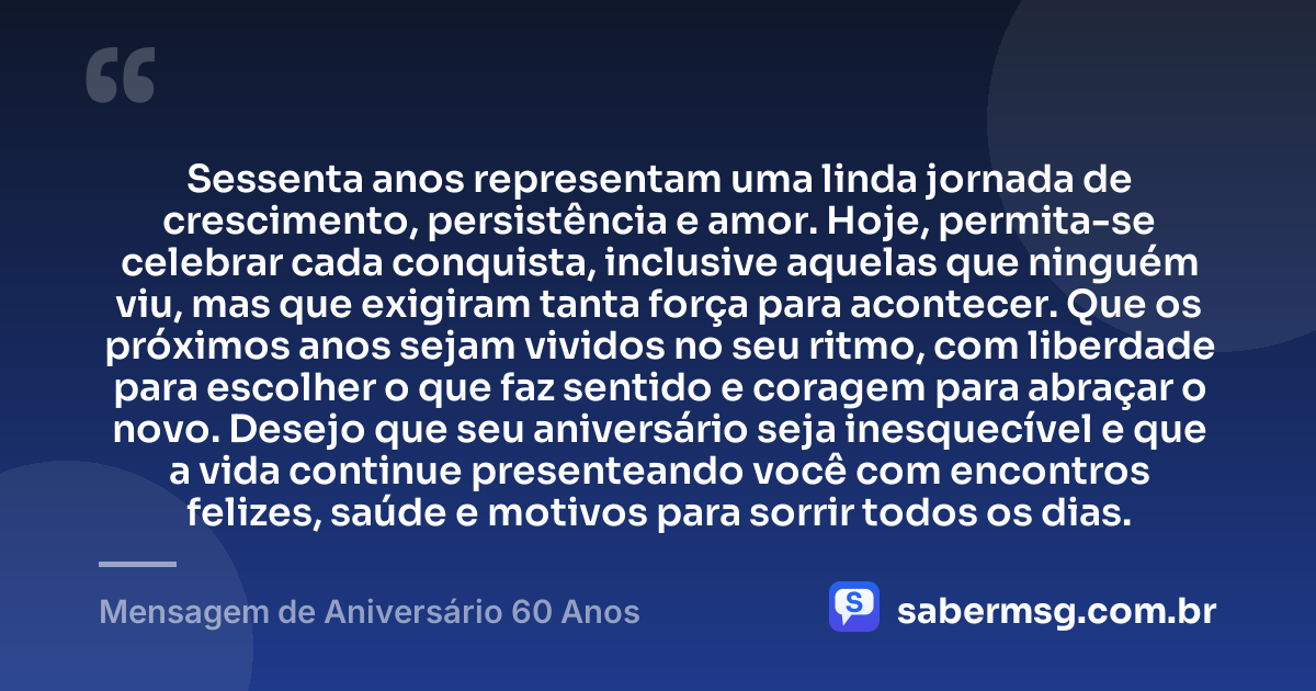 Sessenta anos representam uma linda jornada de crescimento, persistência e amor. Hoje, permita-se celebrar cada conquista, inclusive aquelas que ninguém viu, mas que exigiram tanta força para acontecer. Que os próximos anos sejam vividos no seu ritmo, com liberdade para escolher o que faz sentido e coragem para abraçar o novo. Desejo que seu aniversário seja inesquecível e que a vida continue presenteando você com encontros felizes, saúde e motivos para sorrir todos os dias. — Mensagem de Aniversário 60 Anos