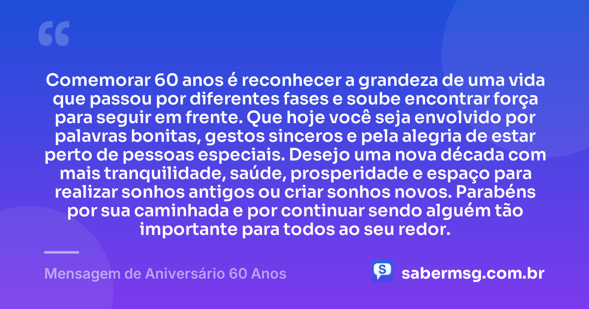 Comemorar 60 anos é reconhecer a grandeza de uma vida que passou por diferentes fases e soube encontrar força para seguir em frente. Que hoje você seja envolvido por palavras bonitas, gestos sinceros e pela alegria de estar perto de pessoas especiais. Desejo uma nova década com mais tranquilidade, saúde, prosperidade e espaço para realizar sonhos antigos ou criar sonhos novos. Parabéns por sua caminhada e por continuar sendo alguém tão importante para todos ao seu redor. — Mensagem de Aniversário 60 Anos