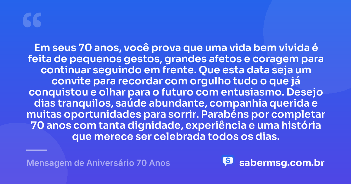Em seus 70 anos, você prova que uma vida bem vivida é feita de pequenos gestos, grandes afetos e coragem para continuar seguindo em frente. Que esta data seja um convite para recordar com orgulho tudo o que já conquistou e olhar para o futuro com entusiasmo. Desejo dias tranquilos, saúde abundante, companhia querida e muitas oportunidades para sorrir. Parabéns por completar 70 anos com tanta dignidade, experiência e uma história que merece ser celebrada todos os dias. — Mensagem de Aniversário 70 Anos