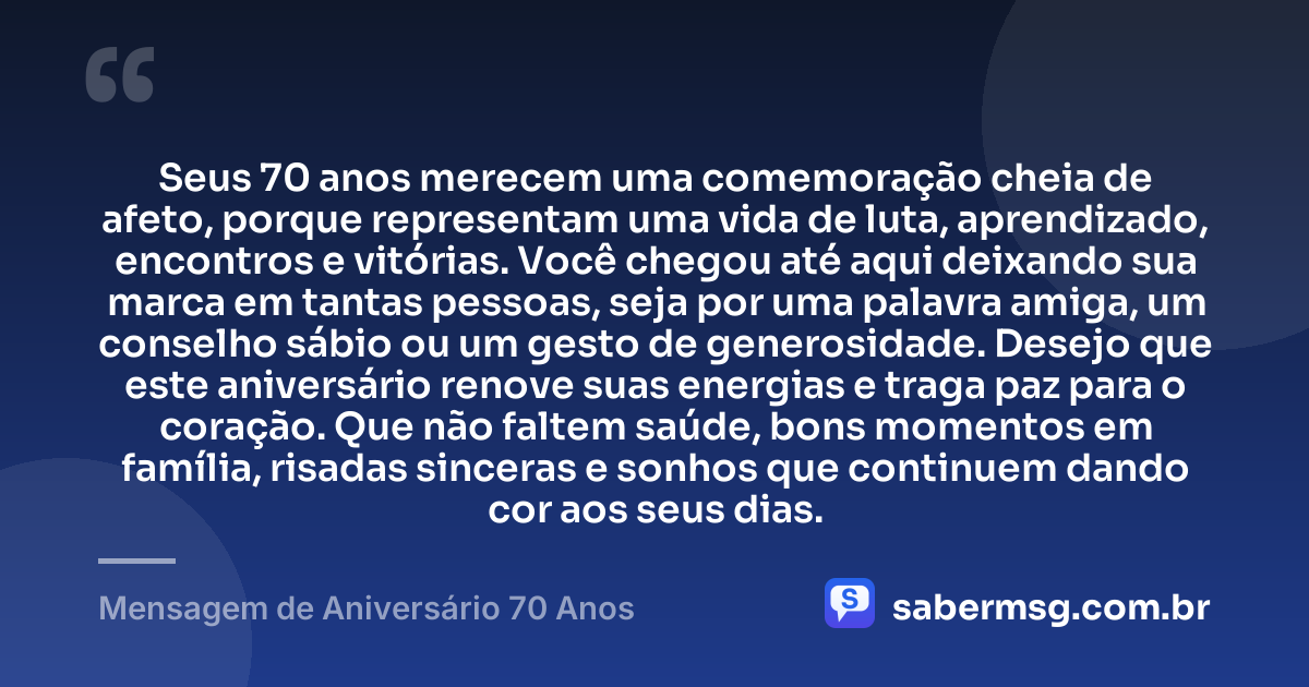 Seus 70 anos merecem uma comemoração cheia de afeto, porque representam uma vida de luta, aprendizado, encontros e vitórias. Você chegou até aqui deixando sua marca em tantas pessoas, seja por uma palavra amiga, um conselho sábio ou um gesto de generosidade. Desejo que este aniversário renove suas energias e traga paz para o coração. Que não faltem saúde, bons momentos em família, risadas sinceras e sonhos que continuem dando cor aos seus dias. — Mensagem de Aniversário 70 Anos