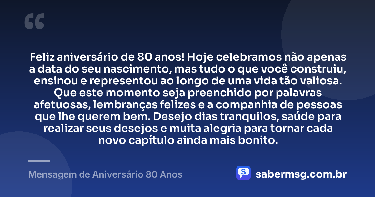 Feliz aniversário de 80 anos! Hoje celebramos não apenas a data do seu nascimento, mas tudo o que você construiu, ensinou e representou ao longo de uma vida tão valiosa. Que este momento seja preenchido por palavras afetuosas, lembranças felizes e a companhia de pessoas que lhe querem bem. Desejo dias tranquilos, saúde para realizar seus desejos e muita alegria para tornar cada novo capítulo ainda mais bonito. — Mensagem de Aniversário 80 Anos