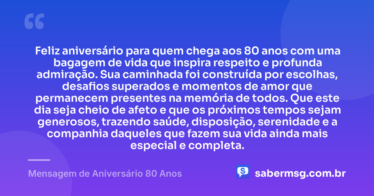 Feliz aniversário para quem chega aos 80 anos com uma bagagem de vida que inspira respeito e profunda admiração. Sua caminhada foi construída por escolhas, desafios superados e momentos de amor que permanecem presentes na memória de todos. Que este dia seja cheio de afeto e que os próximos tempos sejam generosos, trazendo saúde, disposição, serenidade e a companhia daqueles que fazem sua vida ainda mais especial e completa. — Mensagem de Aniversário 80 Anos
