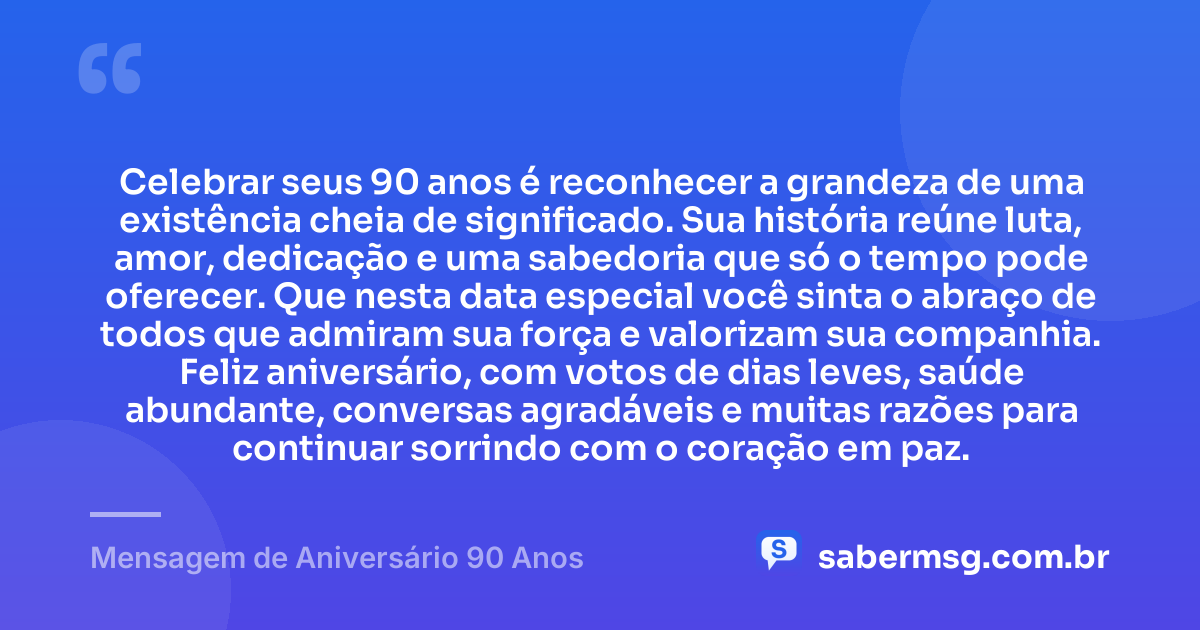 Celebrar seus 90 anos é reconhecer a grandeza de uma existência cheia de significado. Sua história reúne luta, amor, dedicação e uma sabedoria que só o tempo pode oferecer. Que nesta data especial você sinta o abraço de todos que admiram sua força e valorizam sua companhia. Feliz aniversário, com votos de dias leves, saúde abundante, conversas agradáveis e muitas razões para continuar sorrindo com o coração em paz. — Mensagem de Aniversário 90 Anos