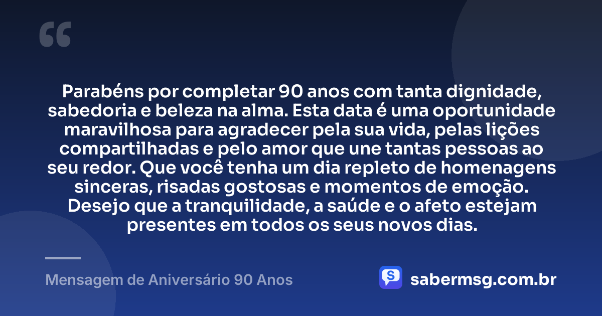 Parabéns por completar 90 anos com tanta dignidade, sabedoria e beleza na alma. Esta data é uma oportunidade maravilhosa para agradecer pela sua vida, pelas lições compartilhadas e pelo amor que une tantas pessoas ao seu redor. Que você tenha um dia repleto de homenagens sinceras, risadas gostosas e momentos de emoção. Desejo que a tranquilidade, a saúde e o afeto estejam presentes em todos os seus novos dias. — Mensagem de Aniversário 90 Anos