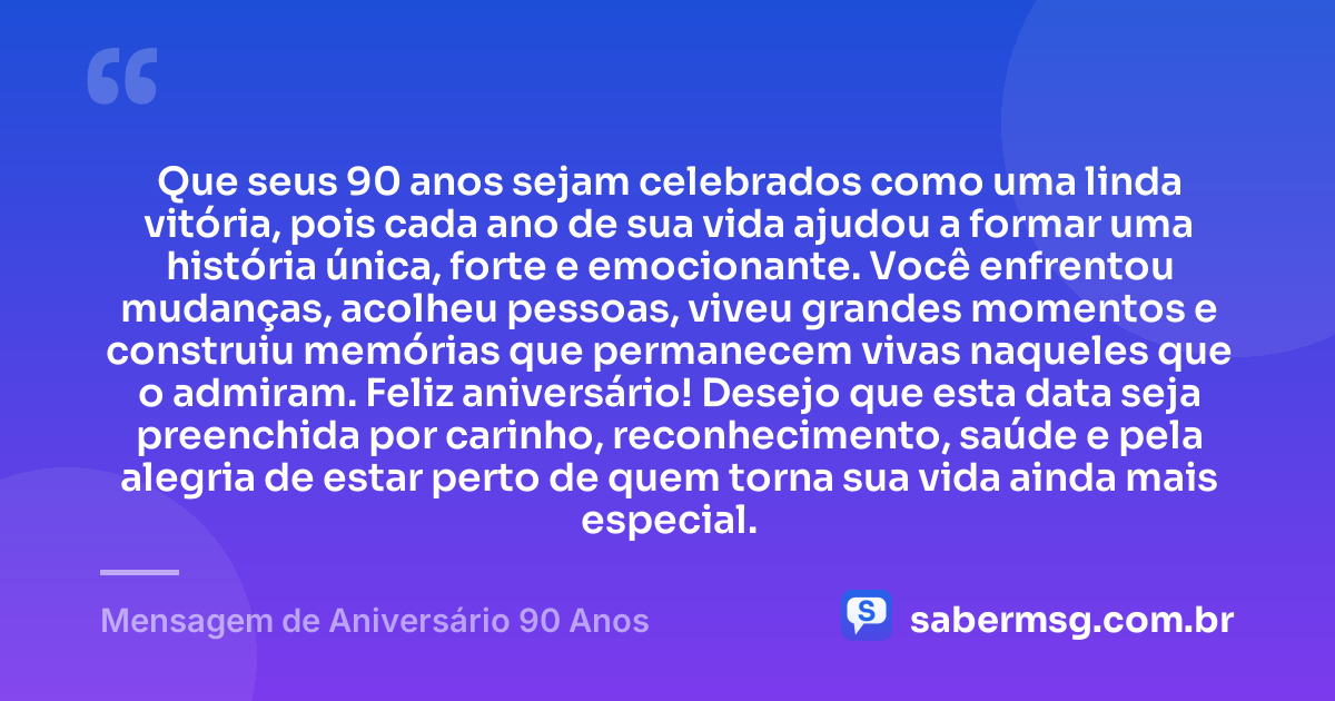Que seus 90 anos sejam celebrados como uma linda vitória, pois cada ano de sua vida ajudou a formar uma história única, forte e emocionante. Você enfrentou mudanças, acolheu pessoas, viveu grandes momentos e construiu memórias que permanecem vivas naqueles que o admiram. Feliz aniversário! Desejo que esta data seja preenchida por carinho, reconhecimento, saúde e pela alegria de estar perto de quem torna sua vida ainda mais especial. — Mensagem de Aniversário 90 Anos