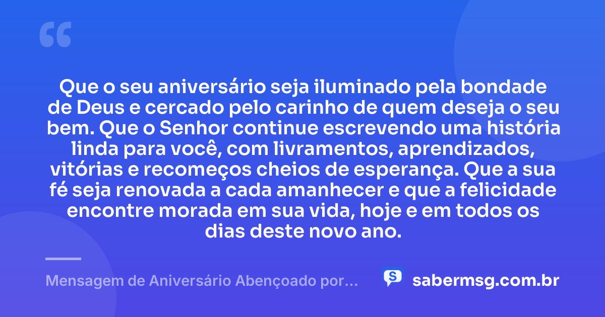 Que o seu aniversário seja iluminado pela bondade de Deus e cercado pelo carinho de quem deseja o seu bem. Que o Senhor continue escrevendo uma história linda para você, com livramentos, aprendizados, vitórias e recomeços cheios de esperança. Que a sua fé seja renovada a cada amanhecer e que a felicidade encontre morada em sua vida, hoje e em todos os dias deste novo ano. — Mensagem de Aniversário Abençoado por Deus
