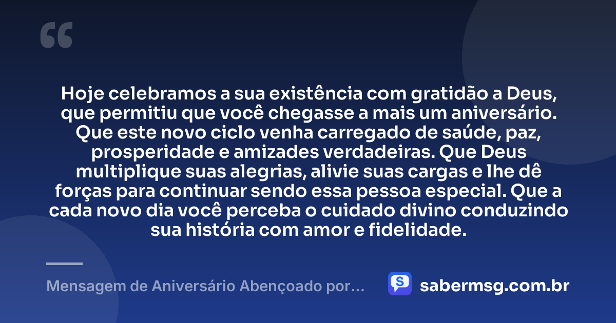 Hoje celebramos a sua existência com gratidão a Deus, que permitiu que você chegasse a mais um aniversário. Que este novo ciclo venha carregado de saúde, paz, prosperidade e amizades verdadeiras. Que Deus multiplique suas alegrias, alivie suas cargas e lhe dê forças para continuar sendo essa pessoa especial. Que a cada novo dia você perceba o cuidado divino conduzindo sua história com amor e fidelidade. — Mensagem de Aniversário Abençoado por Deus