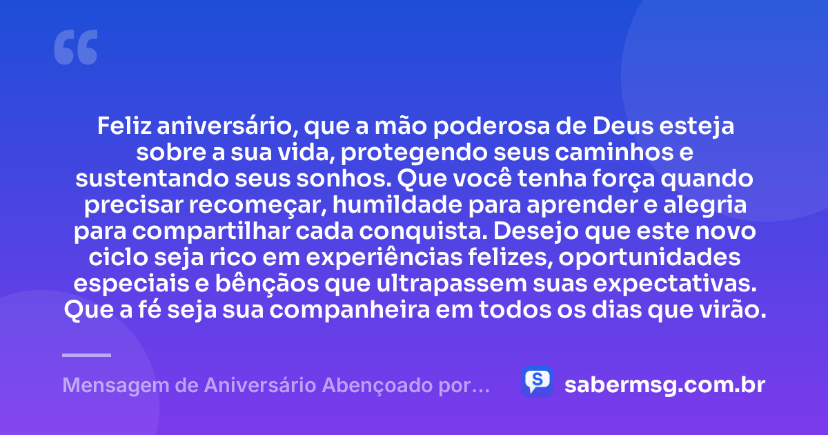Feliz aniversário, que a mão poderosa de Deus esteja sobre a sua vida, protegendo seus caminhos e sustentando seus sonhos. Que você tenha força quando precisar recomeçar, humildade para aprender e alegria para compartilhar cada conquista. Desejo que este novo ciclo seja rico em experiências felizes, oportunidades especiais e bênçãos que ultrapassem suas expectativas. Que a fé seja sua companheira em todos os dias que virão. — Mensagem de Aniversário Abençoado por Deus