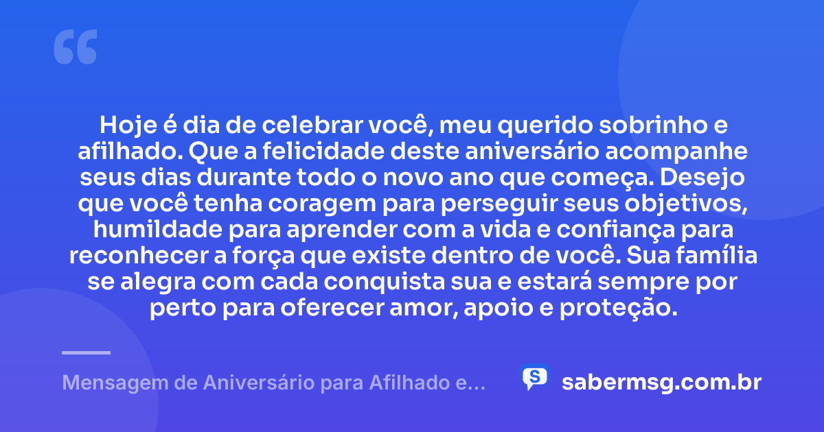 Hoje é dia de celebrar você, meu querido sobrinho e afilhado. Que a felicidade deste aniversário acompanhe seus dias durante todo o novo ano que começa. Desejo que você tenha coragem para perseguir seus objetivos, humildade para aprender com a vida e confiança para reconhecer a força que existe dentro de você. Sua família se alegra com cada conquista sua e estará sempre por perto para oferecer amor, apoio e proteção. — Mensagem de Aniversário para Afilhado e Sobrinho