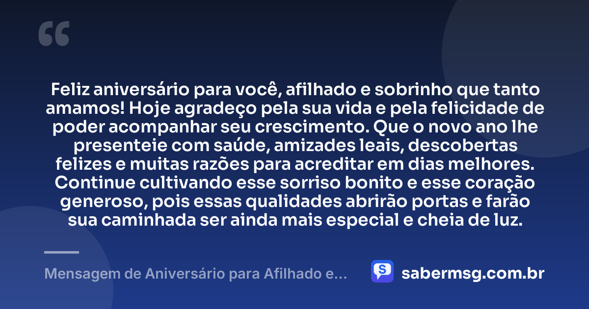 Feliz aniversário para você, afilhado e sobrinho que tanto amamos! Hoje agradeço pela sua vida e pela felicidade de poder acompanhar seu crescimento. Que o novo ano lhe presenteie com saúde, amizades leais, descobertas felizes e muitas razões para acreditar em dias melhores. Continue cultivando esse sorriso bonito e esse coração generoso, pois essas qualidades abrirão portas e farão sua caminhada ser ainda mais especial e cheia de luz. — Mensagem de Aniversário para Afilhado e Sobrinho