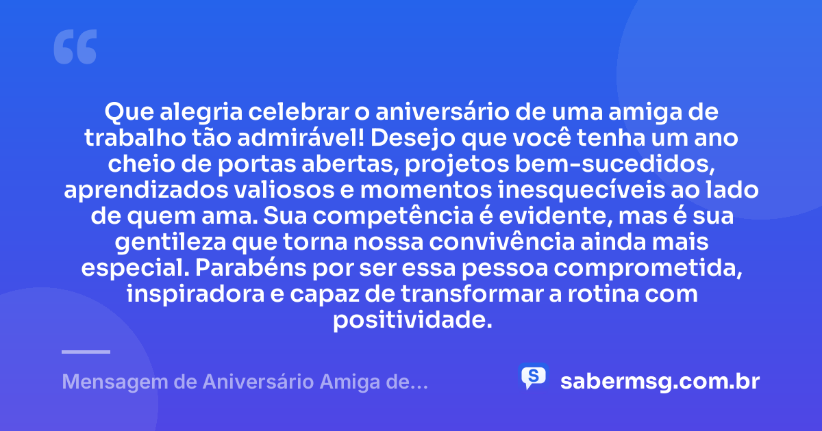 Que alegria celebrar o aniversário de uma amiga de trabalho tão admirável! Desejo que você tenha um ano cheio de portas abertas, projetos bem-sucedidos, aprendizados valiosos e momentos inesquecíveis ao lado de quem ama. Sua competência é evidente, mas é sua gentileza que torna nossa convivência ainda mais especial. Parabéns por ser essa pessoa comprometida, inspiradora e capaz de transformar a rotina com positividade. — Mensagem de Aniversário Amiga de Trabalho