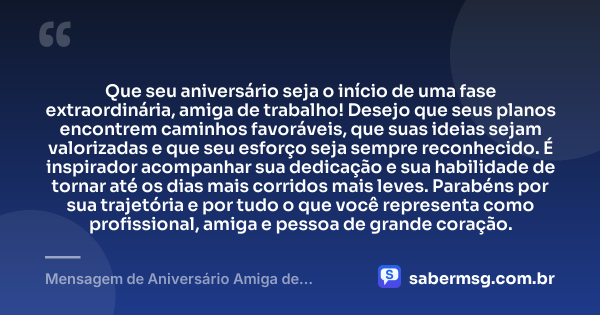Que seu aniversário seja o início de uma fase extraordinária, amiga de trabalho! Desejo que seus planos encontrem caminhos favoráveis, que suas ideias sejam valorizadas e que seu esforço seja sempre reconhecido. É inspirador acompanhar sua dedicação e sua habilidade de tornar até os dias mais corridos mais leves. Parabéns por sua trajetória e por tudo o que você representa como profissional, amiga e pessoa de grande coração. — Mensagem de Aniversário Amiga de Trabalho