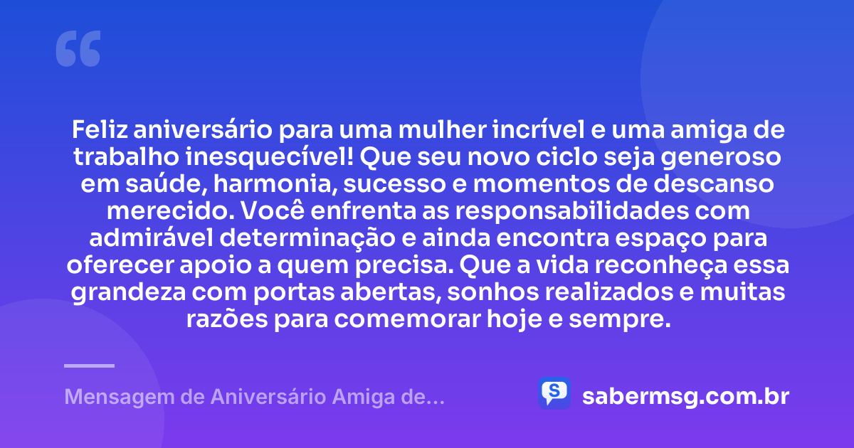 Feliz aniversário para uma mulher incrível e uma amiga de trabalho inesquecível! Que seu novo ciclo seja generoso em saúde, harmonia, sucesso e momentos de descanso merecido. Você enfrenta as responsabilidades com admirável determinação e ainda encontra espaço para oferecer apoio a quem precisa. Que a vida reconheça essa grandeza com portas abertas, sonhos realizados e muitas razões para comemorar hoje e sempre. — Mensagem de Aniversário Amiga de Trabalho