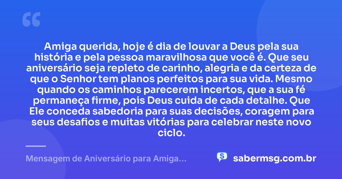 Amiga querida, hoje é dia de louvar a Deus pela sua história e pela pessoa maravilhosa que você é. Que seu aniversário seja repleto de carinho, alegria e da certeza de que o Senhor tem planos perfeitos para sua vida. Mesmo quando os caminhos parecerem incertos, que a sua fé permaneça firme, pois Deus cuida de cada detalhe. Que Ele conceda sabedoria para suas decisões, coragem para seus desafios e muitas vitórias para celebrar neste novo ciclo. — Mensagem de Aniversário para Amiga Evangélica