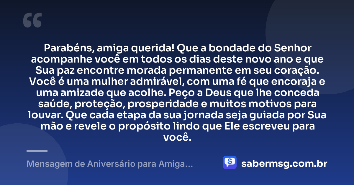 Parabéns, amiga querida! Que a bondade do Senhor acompanhe você em todos os dias deste novo ano e que Sua paz encontre morada permanente em seu coração. Você é uma mulher admirável, com uma fé que encoraja e uma amizade que acolhe. Peço a Deus que lhe conceda saúde, proteção, prosperidade e muitos motivos para louvar. Que cada etapa da sua jornada seja guiada por Sua mão e revele o propósito lindo que Ele escreveu para você. — Mensagem de Aniversário para Amiga Evangélica