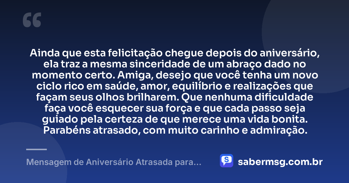 Ainda que esta felicitação chegue depois do aniversário, ela traz a mesma sinceridade de um abraço dado no momento certo. Amiga, desejo que você tenha um novo ciclo rico em saúde, amor, equilíbrio e realizações que façam seus olhos brilharem. Que nenhuma dificuldade faça você esquecer sua força e que cada passo seja guiado pela certeza de que merece uma vida bonita. Parabéns atrasado, com muito carinho e admiração. — Mensagem de Aniversário Atrasada para Amiga