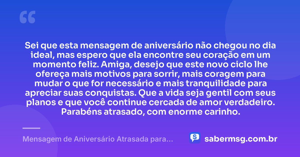 Sei que esta mensagem de aniversário não chegou no dia ideal, mas espero que ela encontre seu coração em um momento feliz. Amiga, desejo que este novo ciclo lhe ofereça mais motivos para sorrir, mais coragem para mudar o que for necessário e mais tranquilidade para apreciar suas conquistas. Que a vida seja gentil com seus planos e que você continue cercada de amor verdadeiro. Parabéns atrasado, com enorme carinho. — Mensagem de Aniversário Atrasada para Amiga
