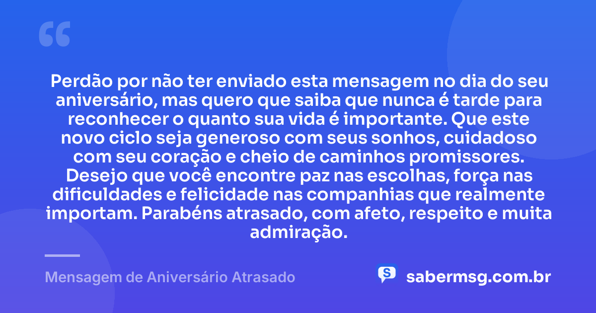 Perdão por não ter enviado esta mensagem no dia do seu aniversário, mas quero que saiba que nunca é tarde para reconhecer o quanto sua vida é importante. Que este novo ciclo seja generoso com seus sonhos, cuidadoso com seu coração e cheio de caminhos promissores. Desejo que você encontre paz nas escolhas, força nas dificuldades e felicidade nas companhias que realmente importam. Parabéns atrasado, com afeto, respeito e muita admiração. — Mensagem de Aniversário Atrasado