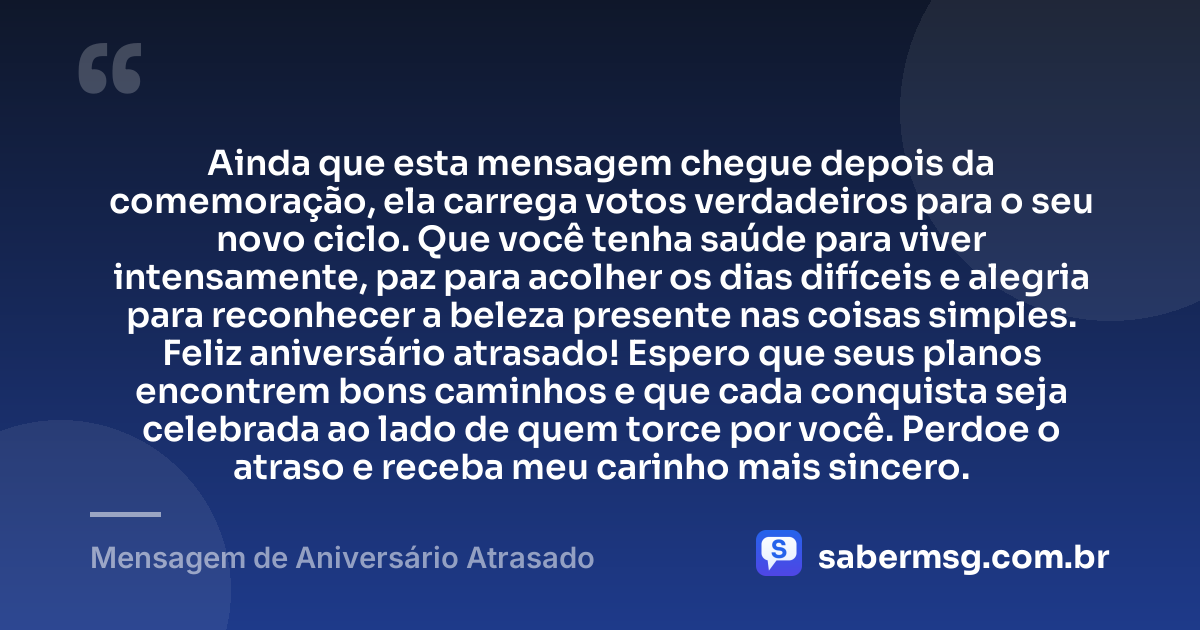 Ainda que esta mensagem chegue depois da comemoração, ela carrega votos verdadeiros para o seu novo ciclo. Que você tenha saúde para viver intensamente, paz para acolher os dias difíceis e alegria para reconhecer a beleza presente nas coisas simples. Feliz aniversário atrasado! Espero que seus planos encontrem bons caminhos e que cada conquista seja celebrada ao lado de quem torce por você. Perdoe o atraso e receba meu carinho mais sincero. — Mensagem de Aniversário Atrasado