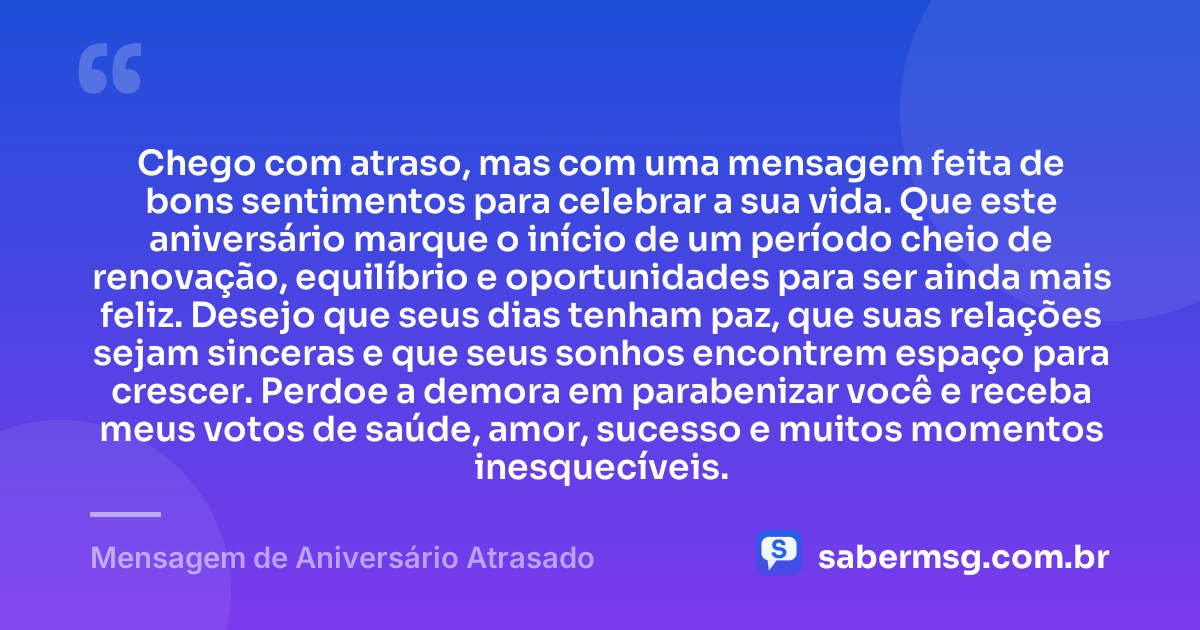 Chego com atraso, mas com uma mensagem feita de bons sentimentos para celebrar a sua vida. Que este aniversário marque o início de um período cheio de renovação, equilíbrio e oportunidades para ser ainda mais feliz. Desejo que seus dias tenham paz, que suas relações sejam sinceras e que seus sonhos encontrem espaço para crescer. Perdoe a demora em parabenizar você e receba meus votos de saúde, amor, sucesso e muitos momentos inesquecíveis. — Mensagem de Aniversário Atrasado