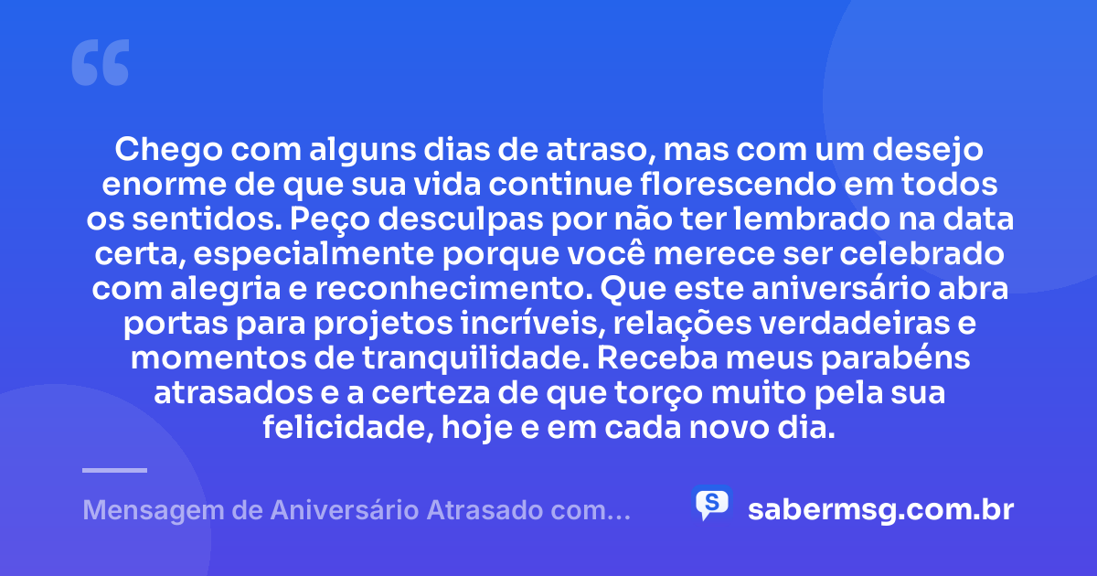 Chego com alguns dias de atraso, mas com um desejo enorme de que sua vida continue florescendo em todos os sentidos. Peço desculpas por não ter lembrado na data certa, especialmente porque você merece ser celebrado com alegria e reconhecimento. Que este aniversário abra portas para projetos incríveis, relações verdadeiras e momentos de tranquilidade. Receba meus parabéns atrasados e a certeza de que torço muito pela sua felicidade, hoje e em cada novo dia. — Mensagem de Aniversário Atrasado com Pedido de Desculpas