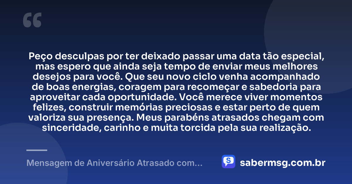 Peço desculpas por ter deixado passar uma data tão especial, mas espero que ainda seja tempo de enviar meus melhores desejos para você. Que seu novo ciclo venha acompanhado de boas energias, coragem para recomeçar e sabedoria para aproveitar cada oportunidade. Você merece viver momentos felizes, construir memórias preciosas e estar perto de quem valoriza sua presença. Meus parabéns atrasados chegam com sinceridade, carinho e muita torcida pela sua realização. — Mensagem de Aniversário Atrasado com Pedido de Desculpas