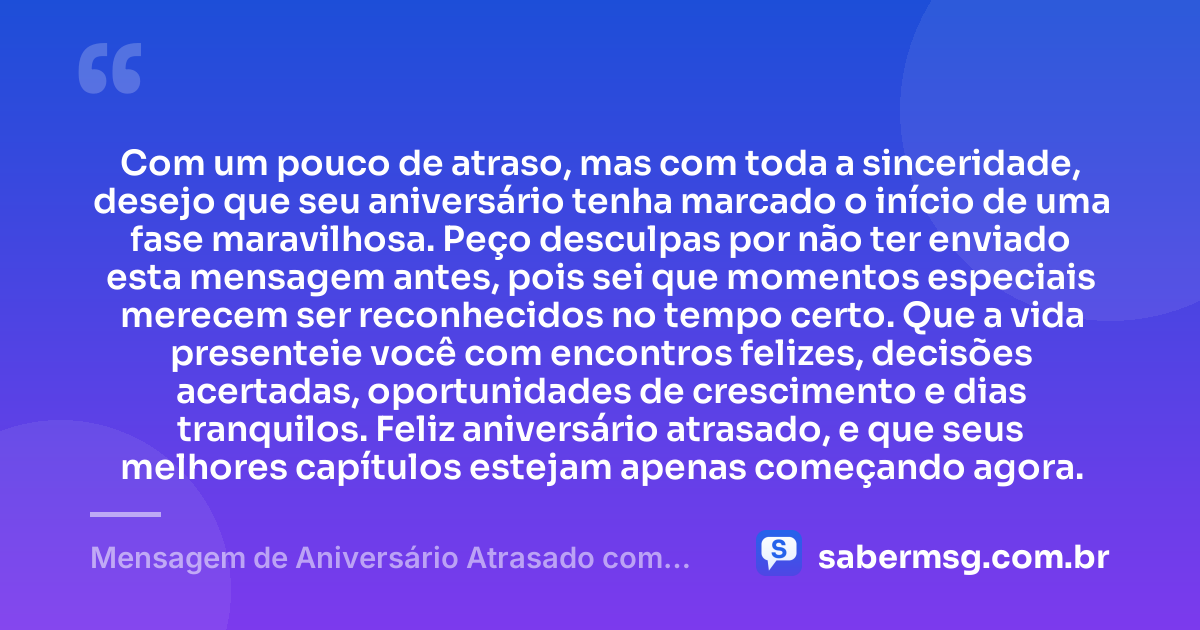 Com um pouco de atraso, mas com toda a sinceridade, desejo que seu aniversário tenha marcado o início de uma fase maravilhosa. Peço desculpas por não ter enviado esta mensagem antes, pois sei que momentos especiais merecem ser reconhecidos no tempo certo. Que a vida presenteie você com encontros felizes, decisões acertadas, oportunidades de crescimento e dias tranquilos. Feliz aniversário atrasado, e que seus melhores capítulos estejam apenas começando agora. — Mensagem de Aniversário Atrasado com Pedido de Desculpas
