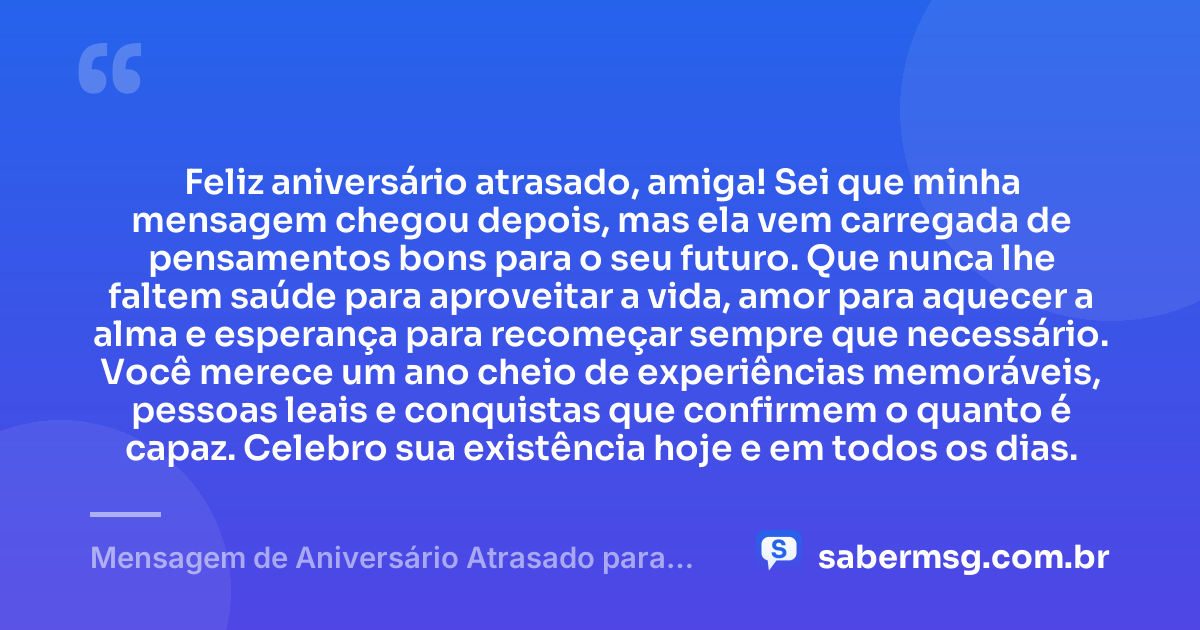 Feliz aniversário atrasado, amiga! Sei que minha mensagem chegou depois, mas ela vem carregada de pensamentos bons para o seu futuro. Que nunca lhe faltem saúde para aproveitar a vida, amor para aquecer a alma e esperança para recomeçar sempre que necessário. Você merece um ano cheio de experiências memoráveis, pessoas leais e conquistas que confirmem o quanto é capaz. Celebro sua existência hoje e em todos os dias. — Mensagem de Aniversário Atrasado para Amiga