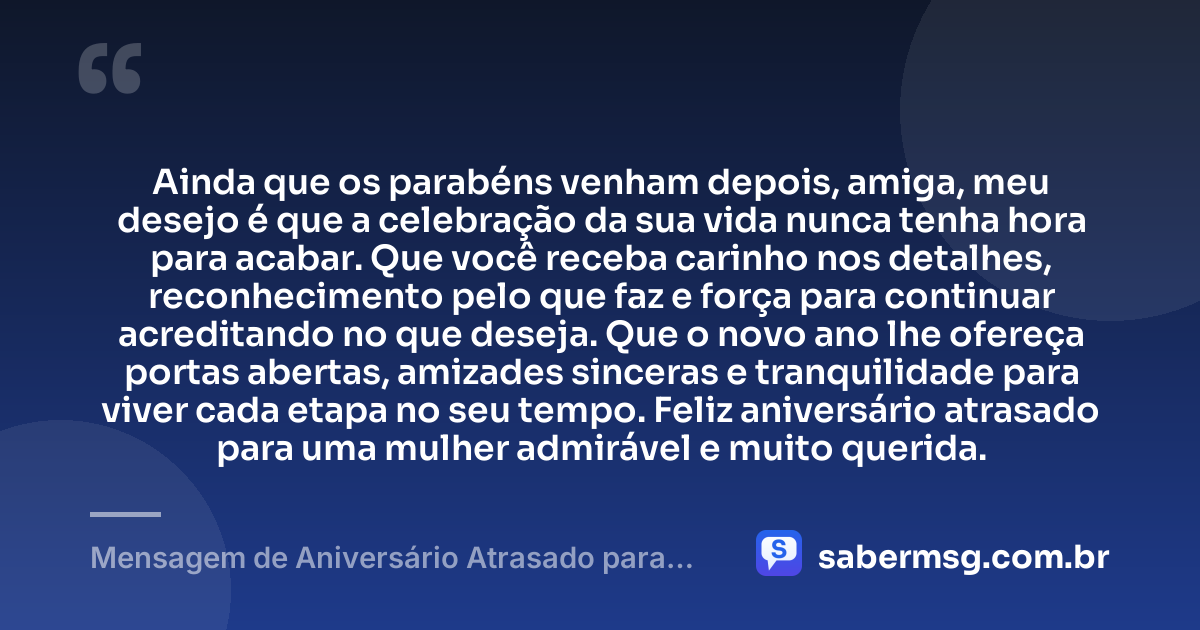 Ainda que os parabéns venham depois, amiga, meu desejo é que a celebração da sua vida nunca tenha hora para acabar. Que você receba carinho nos detalhes, reconhecimento pelo que faz e força para continuar acreditando no que deseja. Que o novo ano lhe ofereça portas abertas, amizades sinceras e tranquilidade para viver cada etapa no seu tempo. Feliz aniversário atrasado para uma mulher admirável e muito querida. — Mensagem de Aniversário Atrasado para Amiga