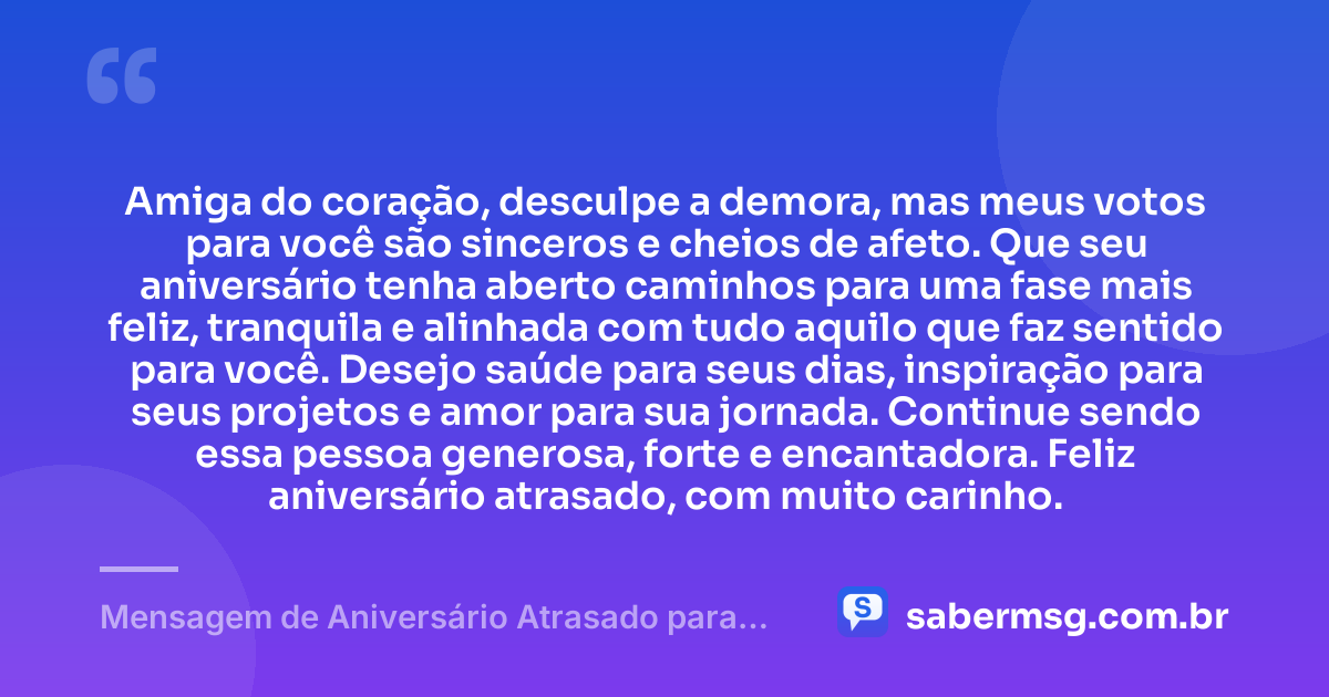 Amiga do coração, desculpe a demora, mas meus votos para você são sinceros e cheios de afeto. Que seu aniversário tenha aberto caminhos para uma fase mais feliz, tranquila e alinhada com tudo aquilo que faz sentido para você. Desejo saúde para seus dias, inspiração para seus projetos e amor para sua jornada. Continue sendo essa pessoa generosa, forte e encantadora. Feliz aniversário atrasado, com muito carinho. — Mensagem de Aniversário Atrasado para Amiga