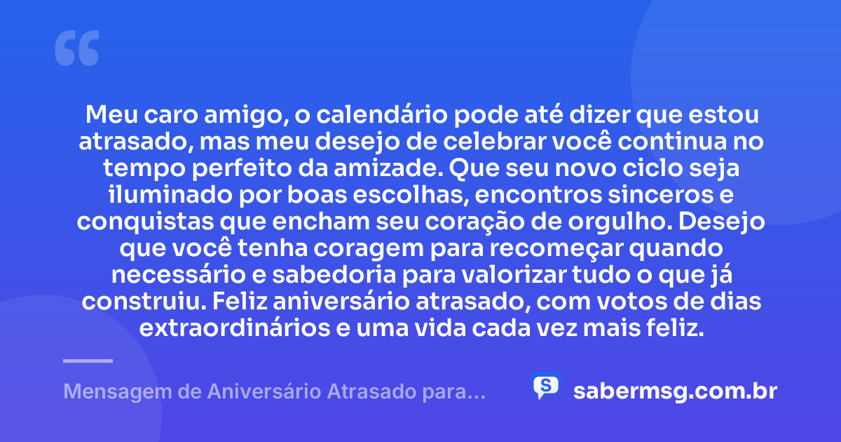 Meu caro amigo, o calendário pode até dizer que estou atrasado, mas meu desejo de celebrar você continua no tempo perfeito da amizade. Que seu novo ciclo seja iluminado por boas escolhas, encontros sinceros e conquistas que encham seu coração de orgulho. Desejo que você tenha coragem para recomeçar quando necessário e sabedoria para valorizar tudo o que já construiu. Feliz aniversário atrasado, com votos de dias extraordinários e uma vida cada vez mais feliz. — Mensagem de Aniversário Atrasado para Amigo