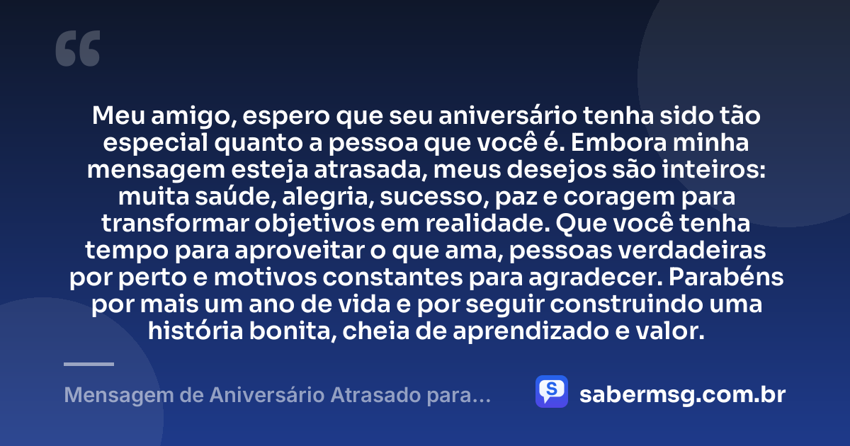 Meu amigo, espero que seu aniversário tenha sido tão especial quanto a pessoa que você é. Embora minha mensagem esteja atrasada, meus desejos são inteiros: muita saúde, alegria, sucesso, paz e coragem para transformar objetivos em realidade. Que você tenha tempo para aproveitar o que ama, pessoas verdadeiras por perto e motivos constantes para agradecer. Parabéns por mais um ano de vida e por seguir construindo uma história bonita, cheia de aprendizado e valor. — Mensagem de Aniversário Atrasado para Amigo