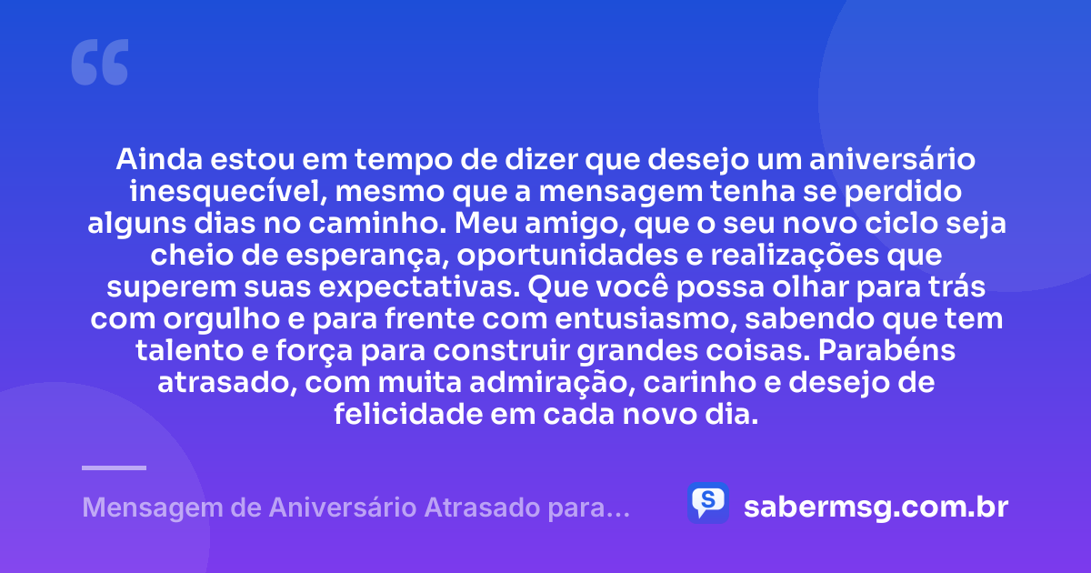 Ainda estou em tempo de dizer que desejo um aniversário inesquecível, mesmo que a mensagem tenha se perdido alguns dias no caminho. Meu amigo, que o seu novo ciclo seja cheio de esperança, oportunidades e realizações que superem suas expectativas. Que você possa olhar para trás com orgulho e para frente com entusiasmo, sabendo que tem talento e força para construir grandes coisas. Parabéns atrasado, com muita admiração, carinho e desejo de felicidade em cada novo dia. — Mensagem de Aniversário Atrasado para Amigo