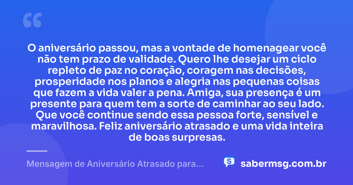 O aniversário passou, mas a vontade de homenagear você não tem prazo de validade. Quero lhe desejar um ciclo repleto de paz no coração, coragem nas decisões, prosperidade nos planos e alegria nas pequenas coisas que fazem a vida valer a pena. Amiga, sua presença é um presente para quem tem a sorte de caminhar ao seu lado. Que você continue sendo essa pessoa forte, sensível e maravilhosa. Feliz aniversário atrasado e uma vida inteira de boas surpresas. — Mensagem de Aniversário Atrasado para Emocionar Amiga WhatsApp