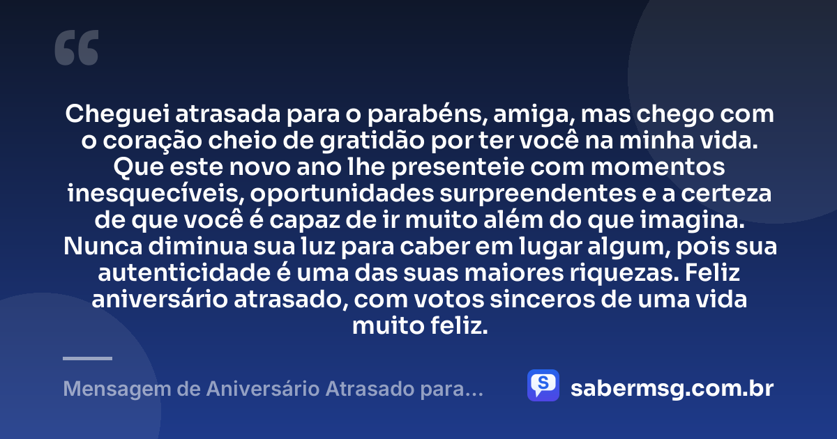 Cheguei atrasada para o parabéns, amiga, mas chego com o coração cheio de gratidão por ter você na minha vida. Que este novo ano lhe presenteie com momentos inesquecíveis, oportunidades surpreendentes e a certeza de que você é capaz de ir muito além do que imagina. Nunca diminua sua luz para caber em lugar algum, pois sua autenticidade é uma das suas maiores riquezas. Feliz aniversário atrasado, com votos sinceros de uma vida muito feliz. — Mensagem de Aniversário Atrasado para Emocionar Amiga WhatsApp