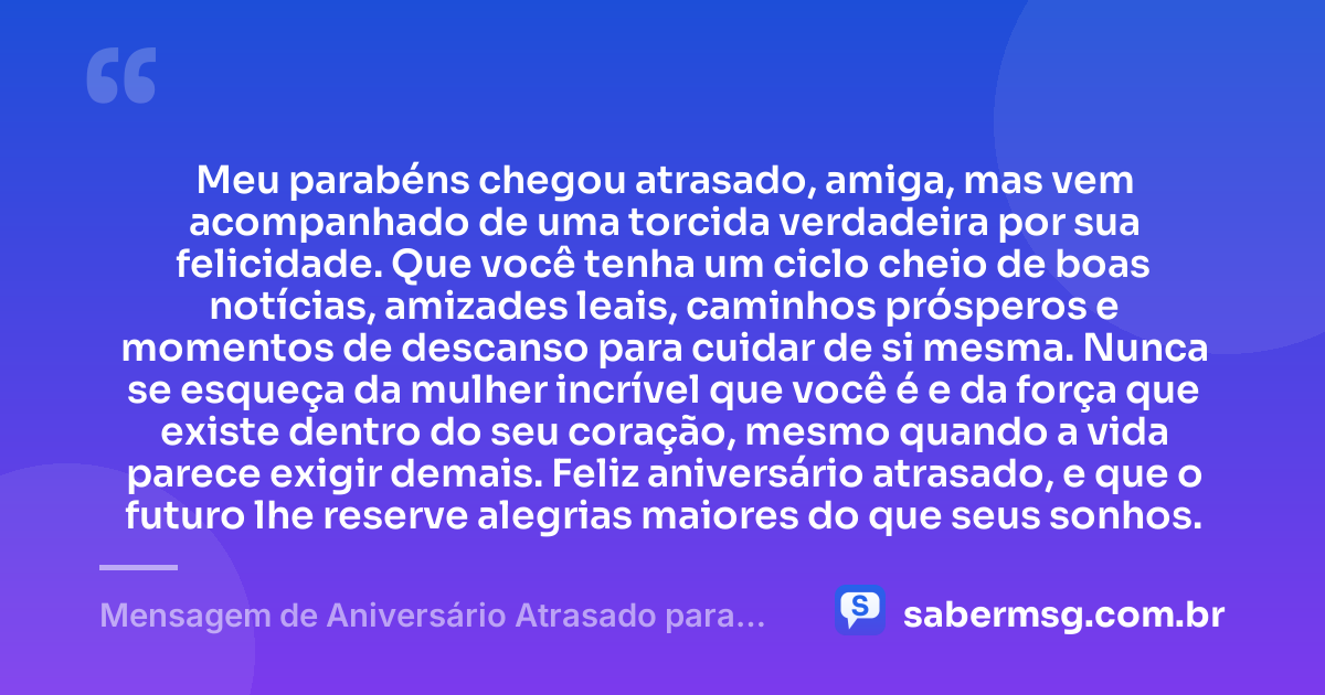 Meu parabéns chegou atrasado, amiga, mas vem acompanhado de uma torcida verdadeira por sua felicidade. Que você tenha um ciclo cheio de boas notícias, amizades leais, caminhos prósperos e momentos de descanso para cuidar de si mesma. Nunca se esqueça da mulher incrível que você é e da força que existe dentro do seu coração, mesmo quando a vida parece exigir demais. Feliz aniversário atrasado, e que o futuro lhe reserve alegrias maiores do que seus sonhos. — Mensagem de Aniversário Atrasado para Emocionar Amiga WhatsApp