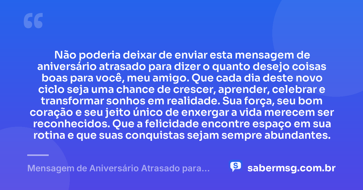 Não poderia deixar de enviar esta mensagem de aniversário atrasado para dizer o quanto desejo coisas boas para você, meu amigo. Que cada dia deste novo ciclo seja uma chance de crescer, aprender, celebrar e transformar sonhos em realidade. Sua força, seu bom coração e seu jeito único de enxergar a vida merecem ser reconhecidos. Que a felicidade encontre espaço em sua rotina e que suas conquistas sejam sempre abundantes. — Mensagem de Aniversário Atrasado para um Amigo