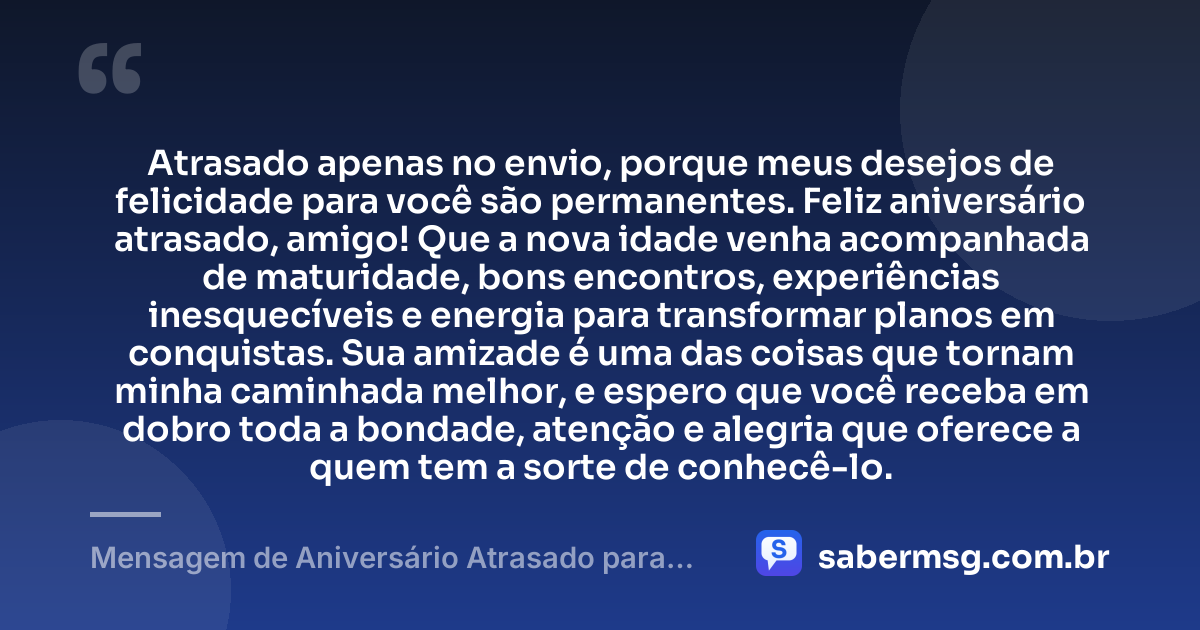 Atrasado apenas no envio, porque meus desejos de felicidade para você são permanentes. Feliz aniversário atrasado, amigo! Que a nova idade venha acompanhada de maturidade, bons encontros, experiências inesquecíveis e energia para transformar planos em conquistas. Sua amizade é uma das coisas que tornam minha caminhada melhor, e espero que você receba em dobro toda a bondade, atenção e alegria que oferece a quem tem a sorte de conhecê-lo. — Mensagem de Aniversário Atrasado para um Amigo
