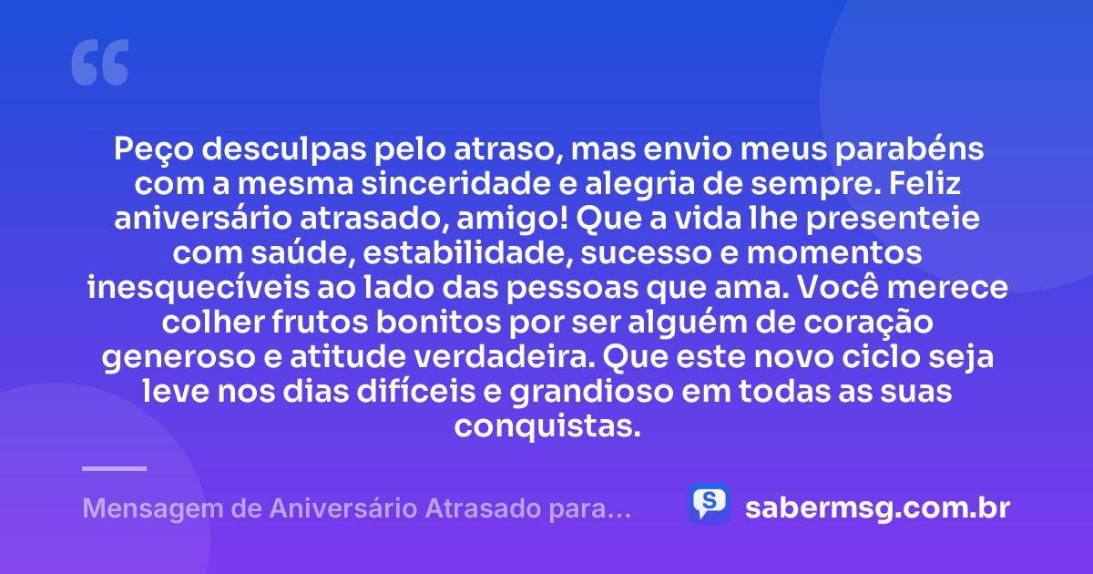 Peço desculpas pelo atraso, mas envio meus parabéns com a mesma sinceridade e alegria de sempre. Feliz aniversário atrasado, amigo! Que a vida lhe presenteie com saúde, estabilidade, sucesso e momentos inesquecíveis ao lado das pessoas que ama. Você merece colher frutos bonitos por ser alguém de coração generoso e atitude verdadeira. Que este novo ciclo seja leve nos dias difíceis e grandioso em todas as suas conquistas. — Mensagem de Aniversário Atrasado para um Amigo