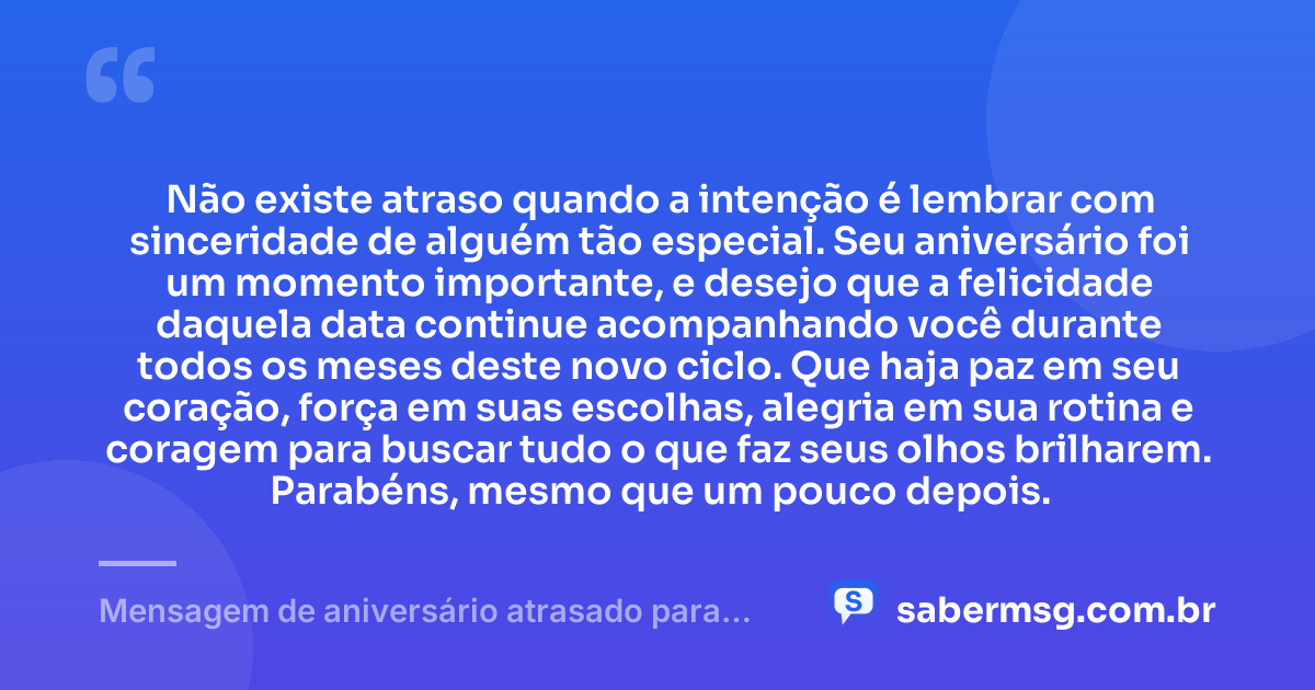 Não existe atraso quando a intenção é lembrar com sinceridade de alguém tão especial. Seu aniversário foi um momento importante, e desejo que a felicidade daquela data continue acompanhando você durante todos os meses deste novo ciclo. Que haja paz em seu coração, força em suas escolhas, alegria em sua rotina e coragem para buscar tudo o que faz seus olhos brilharem. Parabéns, mesmo que um pouco depois. — Mensagem de aniversário atrasado para uma pessoa especial