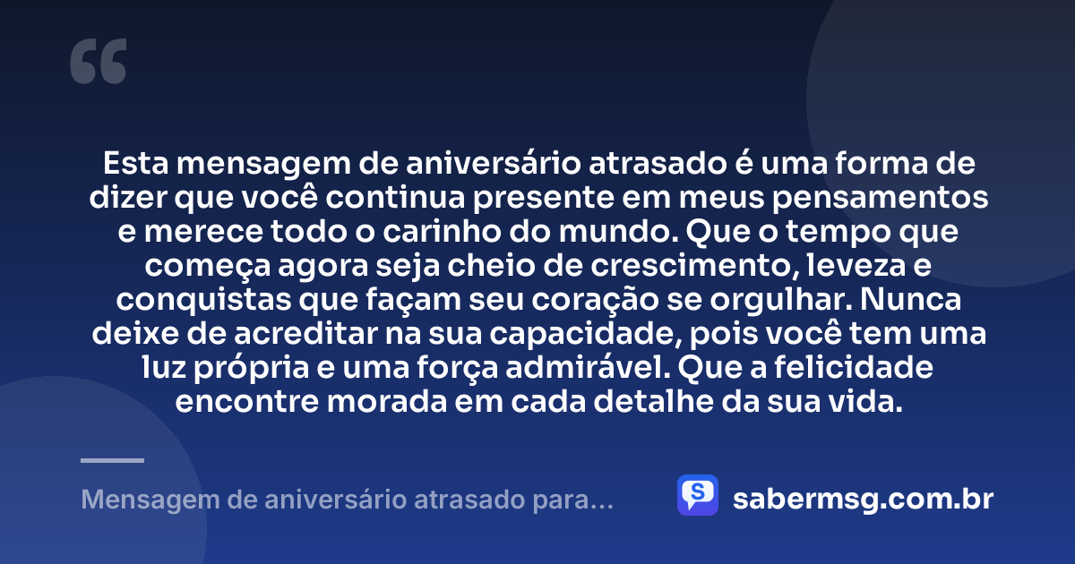 Esta mensagem de aniversário atrasado é uma forma de dizer que você continua presente em meus pensamentos e merece todo o carinho do mundo. Que o tempo que começa agora seja cheio de crescimento, leveza e conquistas que façam seu coração se orgulhar. Nunca deixe de acreditar na sua capacidade, pois você tem uma luz própria e uma força admirável. Que a felicidade encontre morada em cada detalhe da sua vida. — Mensagem de aniversário atrasado para uma pessoa especial