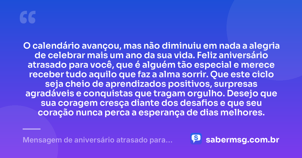 O calendário avançou, mas não diminuiu em nada a alegria de celebrar mais um ano da sua vida. Feliz aniversário atrasado para você, que é alguém tão especial e merece receber tudo aquilo que faz a alma sorrir. Que este ciclo seja cheio de aprendizados positivos, surpresas agradáveis e conquistas que tragam orgulho. Desejo que sua coragem cresça diante dos desafios e que seu coração nunca perca a esperança de dias melhores. — Mensagem de aniversário atrasado para uma pessoa especial