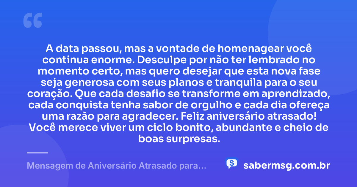 A data passou, mas a vontade de homenagear você continua enorme. Desculpe por não ter lembrado no momento certo, mas quero desejar que esta nova fase seja generosa com seus planos e tranquila para o seu coração. Que cada desafio se transforme em aprendizado, cada conquista tenha sabor de orgulho e cada dia ofereça uma razão para agradecer. Feliz aniversário atrasado! Você merece viver um ciclo bonito, abundante e cheio de boas surpresas. — Mensagem de Aniversário Atrasado para WhatsApp