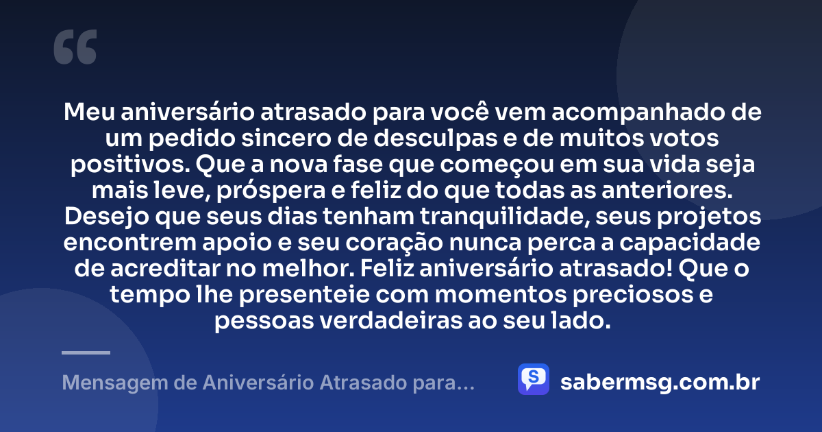 Meu aniversário atrasado para você vem acompanhado de um pedido sincero de desculpas e de muitos votos positivos. Que a nova fase que começou em sua vida seja mais leve, próspera e feliz do que todas as anteriores. Desejo que seus dias tenham tranquilidade, seus projetos encontrem apoio e seu coração nunca perca a capacidade de acreditar no melhor. Feliz aniversário atrasado! Que o tempo lhe presenteie com momentos preciosos e pessoas verdadeiras ao seu lado. — Mensagem de Aniversário Atrasado para WhatsApp