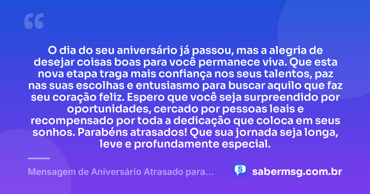 O dia do seu aniversário já passou, mas a alegria de desejar coisas boas para você permanece viva. Que esta nova etapa traga mais confiança nos seus talentos, paz nas suas escolhas e entusiasmo para buscar aquilo que faz seu coração feliz. Espero que você seja surpreendido por oportunidades, cercado por pessoas leais e recompensado por toda a dedicação que coloca em seus sonhos. Parabéns atrasados! Que sua jornada seja longa, leve e profundamente especial. — Mensagem de Aniversário Atrasado para WhatsApp