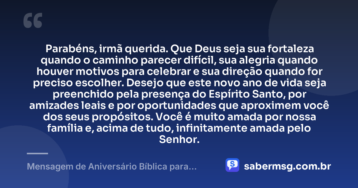 Parabéns, irmã querida. Que Deus seja sua fortaleza quando o caminho parecer difícil, sua alegria quando houver motivos para celebrar e sua direção quando for preciso escolher. Desejo que este novo ano de vida seja preenchido pela presença do Espírito Santo, por amizades leais e por oportunidades que aproximem você dos seus propósitos. Você é muito amada por nossa família e, acima de tudo, infinitamente amada pelo Senhor. — Mensagem de Aniversário Bíblica para Irmã