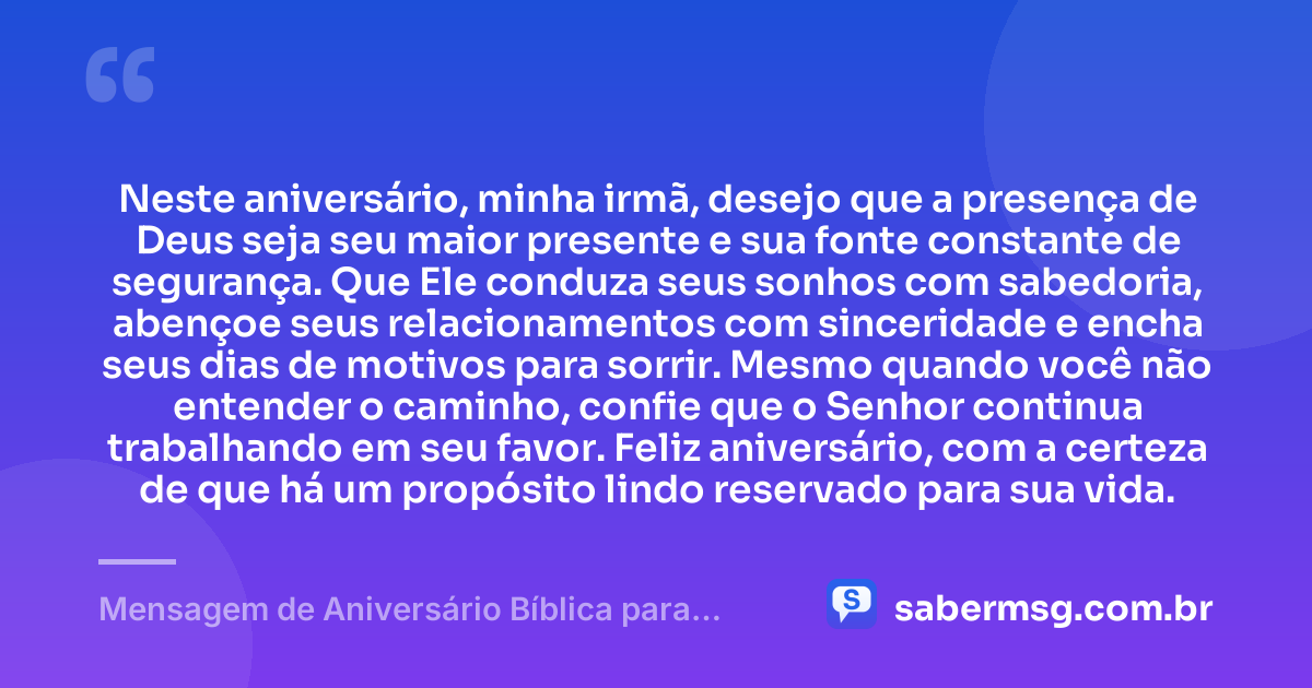 Neste aniversário, minha irmã, desejo que a presença de Deus seja seu maior presente e sua fonte constante de segurança. Que Ele conduza seus sonhos com sabedoria, abençoe seus relacionamentos com sinceridade e encha seus dias de motivos para sorrir. Mesmo quando você não entender o caminho, confie que o Senhor continua trabalhando em seu favor. Feliz aniversário, com a certeza de que há um propósito lindo reservado para sua vida. — Mensagem de Aniversário Bíblica para Irmã