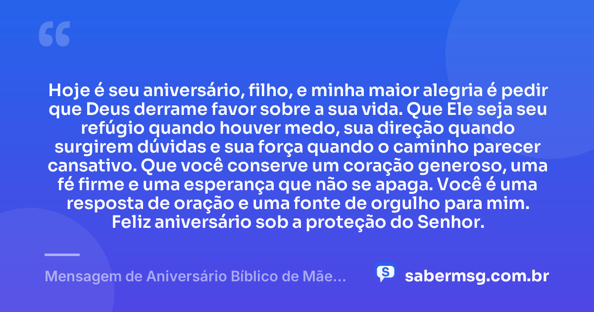 Hoje é seu aniversário, filho, e minha maior alegria é pedir que Deus derrame favor sobre a sua vida. Que Ele seja seu refúgio quando houver medo, sua direção quando surgirem dúvidas e sua força quando o caminho parecer cansativo. Que você conserve um coração generoso, uma fé firme e uma esperança que não se apaga. Você é uma resposta de oração e uma fonte de orgulho para mim. Feliz aniversário sob a proteção do Senhor. — Mensagem de Aniversário Bíblico de Mãe para Filho